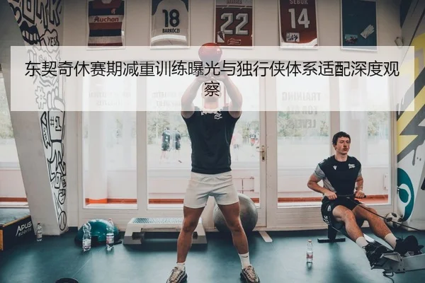 东契奇休赛期减重训练曝光与独行侠体系适配深度观察